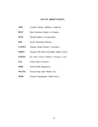 vii
LIST OF ABBREVIATIONS
AIDS Acquired Immune Deﬁciency Syndrome.
BEST Basic Education Statistics in Tanzania.
MMC Modern methods of contraception
STD Sexual Transmitted Diseases.
TAMWA Tanzania Media Women’s Association.
THIMS Tanzania HIV/AIDS and Malaria Indictor Survey
UNICEF The United Nations Children's Emergency Fund
USA United States of America
WHO World Health Organization
WLUML Women living under Muslim Law
TDHS Tanzania Demographic Health Survey.
 