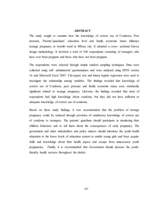 viii
ABSTRACT
The study sought to examine how the knowledge of correct use of Condoms, Peer
pressure, Parents’/guardians’ education level and family economic status influence
teenage pregnancy at iwambi ward in Mbeya city. It adopted a cross- sectional Survey
design methodology. It involved a total of 100 respondents consisting of teenagers who
have ever been pregnant and those who have not been pregnant.
The respondents were selected through simple random sampling techniques. Data were
collected using self- administered questionnaires and were analyzed using SPSS version
16 and Microsoft Excel 2007. Chi-square test and binary logistic regression were used to
investigate the relationship among variables. The findings revealed that knowledge of
correct use of Condoms, peer pressure and family economic status were statistically
significant related to teenage pregnancy. Likewise, the findings revealed that most of
respondents had high knowledge about condoms, but they did not have sufficient or
adequate knowledge of correct use of condoms.
Based on these study findings, it was recommended that the problem of teenage
pregnancy could be reduced through provision of satisfactory knowledge of correct use
of condoms to teenagers. The parents/ guardians should participate in monitoring their
children behaviors and to tell them about the consequences of early pregnancy. The
government and other stakeholders and policy makers should introduce the youth health
education to the lower levels of education system to enable young girls and boys acquire
skills and knowledge about their health aspect and escape from unnecessary youth
pregnancies. Finally, it is recommended that Government should increase the youth-
friendly health services throughout the district.
 