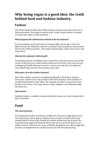 Why being vegan is a good idea: the truth
behind food and fashion industry.
Fashion
The fashion industry kills many different types of animal to produce all sorts of
fashion products- from bags to coats to shoes. Sadly a large number of animals
are made into leather and fur products.
What happens the unfortunate animals in the fur industry?
Fur farm animals are forced to live in cramped, filthy wired cages, only to be
killed for their fur. What life is that for an animal? Some animals are even hunted
down in the wild by poachers. The victims include tigers, minks, bears, foxes and
many more!
Alternatives: glamour without guilt
Fortunately faux fur is available from a numberless amount of stores, around the
world. Firstly faux fur is small fraction of the price of real fur; a fur coat can cost
a whopping £14,000, whereas a faux fur coat can cost only £50. Secondly and
more importantly, faux fur does not take away a life.
What goes on in the leather industry?
More than a billion animals are slaughtered globally in the leather industry,
every year. Leather is not a by-product of the meat industry- most animals are
murdered primarily for their skins. The majority of leather is made from cows
but they aren’t alone: cats, dogs, horses, snakes, alligators and elephants sadly
fall victim too.
Alternatives:
Synthetic leather is available in almost all fashion shops, at a much cheaper price
than real leather.
Food
The meat industry…
An extortionate number of animals are killed for meat every single day, all over
the world. From cows to pigs to chickens, these are just a couple of the many
animals killed for their meat. Despite the animal welfare laws put in place, the
Food Standards Agency (FSA) found these laws were severely broken on over
4,000 occasions in the last two years, at Britain slaughterhouses. Worryingly, bad
practices at slaughterhouses could increase your risk of food poisoning.
 