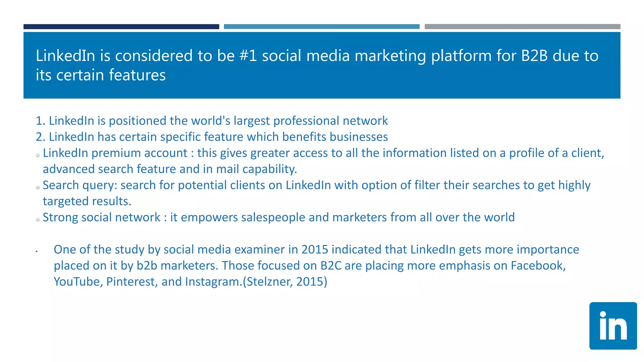 LinkedIn is considered to be #1 social media marketing platform for B2B due to
its certain features
1. LinkedIn is positioned the world's largest professional network
2. LinkedIn has certain specific feature which benefits businesses
LinkedIn premium account : this gives greater access to all the information listed on a profile of a client,
advanced search feature and in mail capability.
Search query: search for potential clients on LinkedIn with option of filter their searches to get highly
targeted results.
Strong social network : it empowers salespeople and marketers from all over the world
• One of the study by social media examiner in 2015 indicated that LinkedIn gets more importance
placed on it by b2b marketers. Those focused on B2C are placing more emphasis on Facebook,
YouTube, Pinterest, and Instagram.(Stelzner, 2015)
 