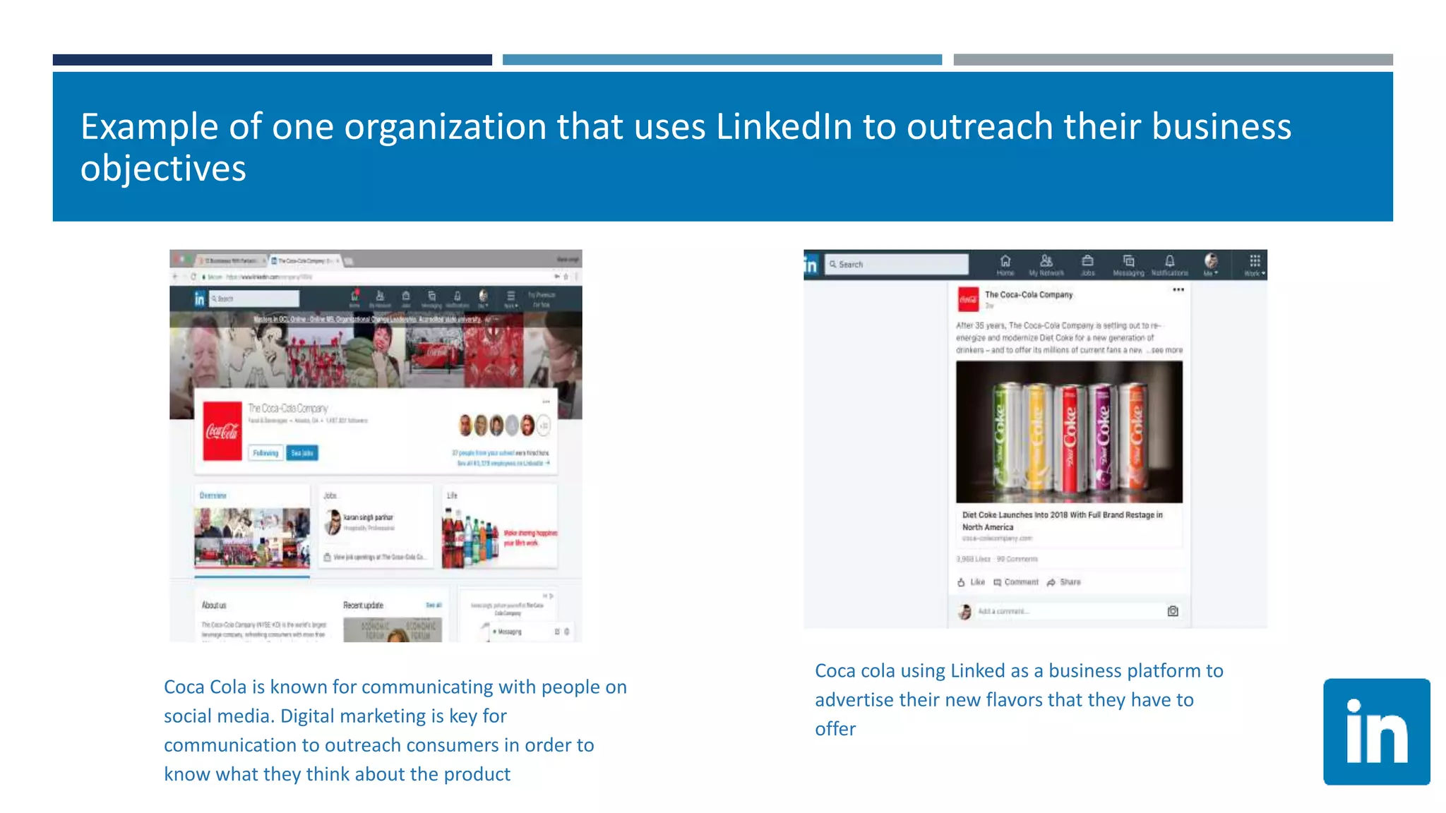 Example of one organization that uses LinkedIn to outreach their business
objectives
Coca Cola is known for communicating with people on
social media. Digital marketing is key for
communication to outreach consumers in order to
know what they think about the product
Coca cola using Linked as a business platform to
advertise their new flavors that they have to
offer
 