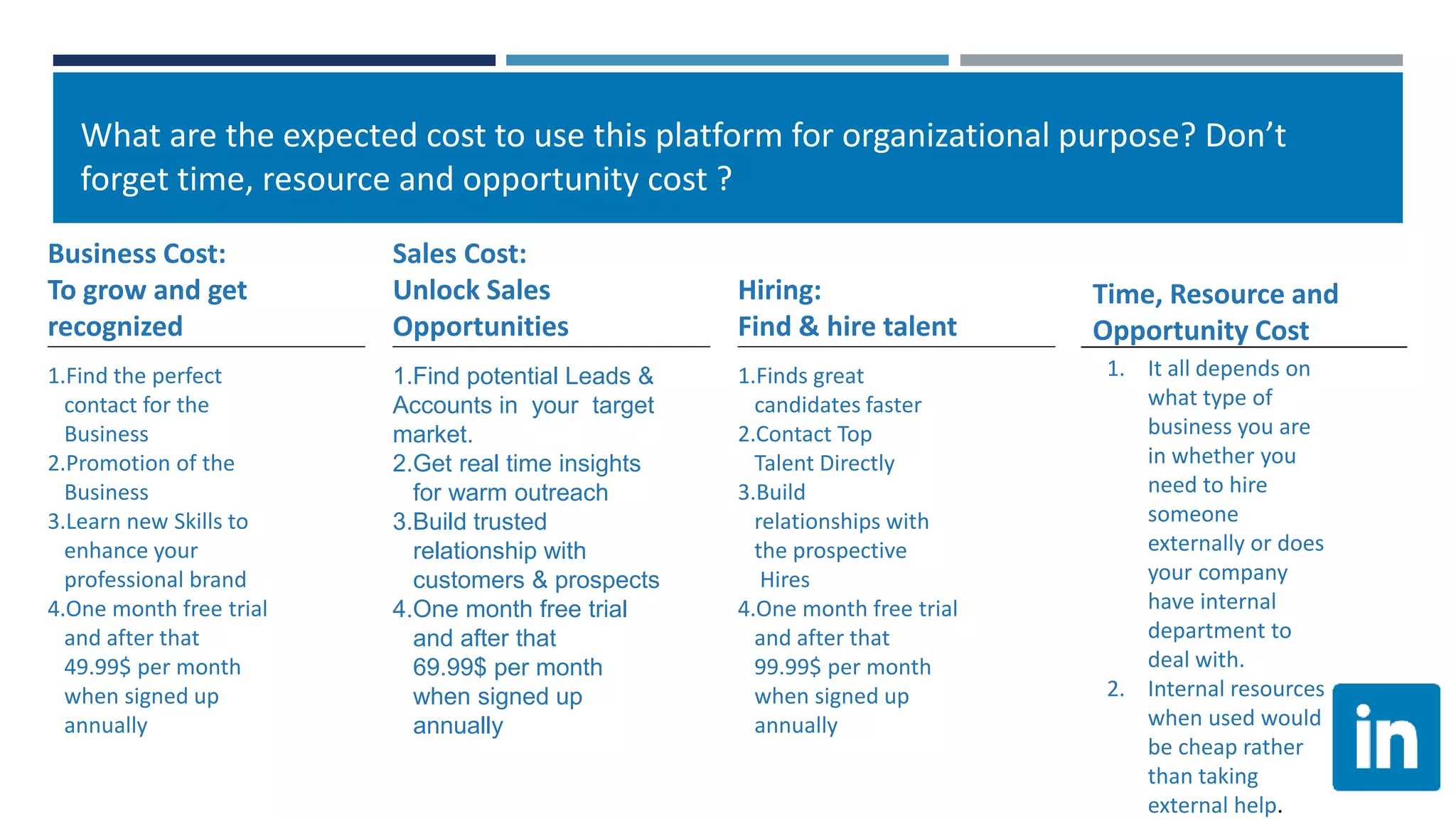 What are the expected cost to use this platform for organizational purpose? Don’t
forget time, resource and opportunity cost ?
Business Cost:
To grow and get
recognized
1.Find the perfect
contact for the
Business
2.Promotion of the
Business
3.Learn new Skills to
enhance your
professional brand
4.One month free trial
and after that
49.99$ per month
when signed up
annually
Sales Cost:
Unlock Sales
Opportunities
1.Find potential Leads &
Accounts in your target
market.
2.Get real time insights
for warm outreach
3.Build trusted
relationship with
customers & prospects
4.One month free trial
and after that
69.99$ per month
when signed up
annually
Hiring:
Find & hire talent
1.Finds great
candidates faster
2.Contact Top
Talent Directly
3.Build
relationships with
the prospective
Hires
4.One month free trial
and after that
99.99$ per month
when signed up
annually
Time, Resource and
Opportunity Cost
1. It all depends on
what type of
business you are
in whether you
need to hire
someone
externally or does
your company
have internal
department to
deal with.
2. Internal resources
when used would
be cheap rather
than taking
external help.
 