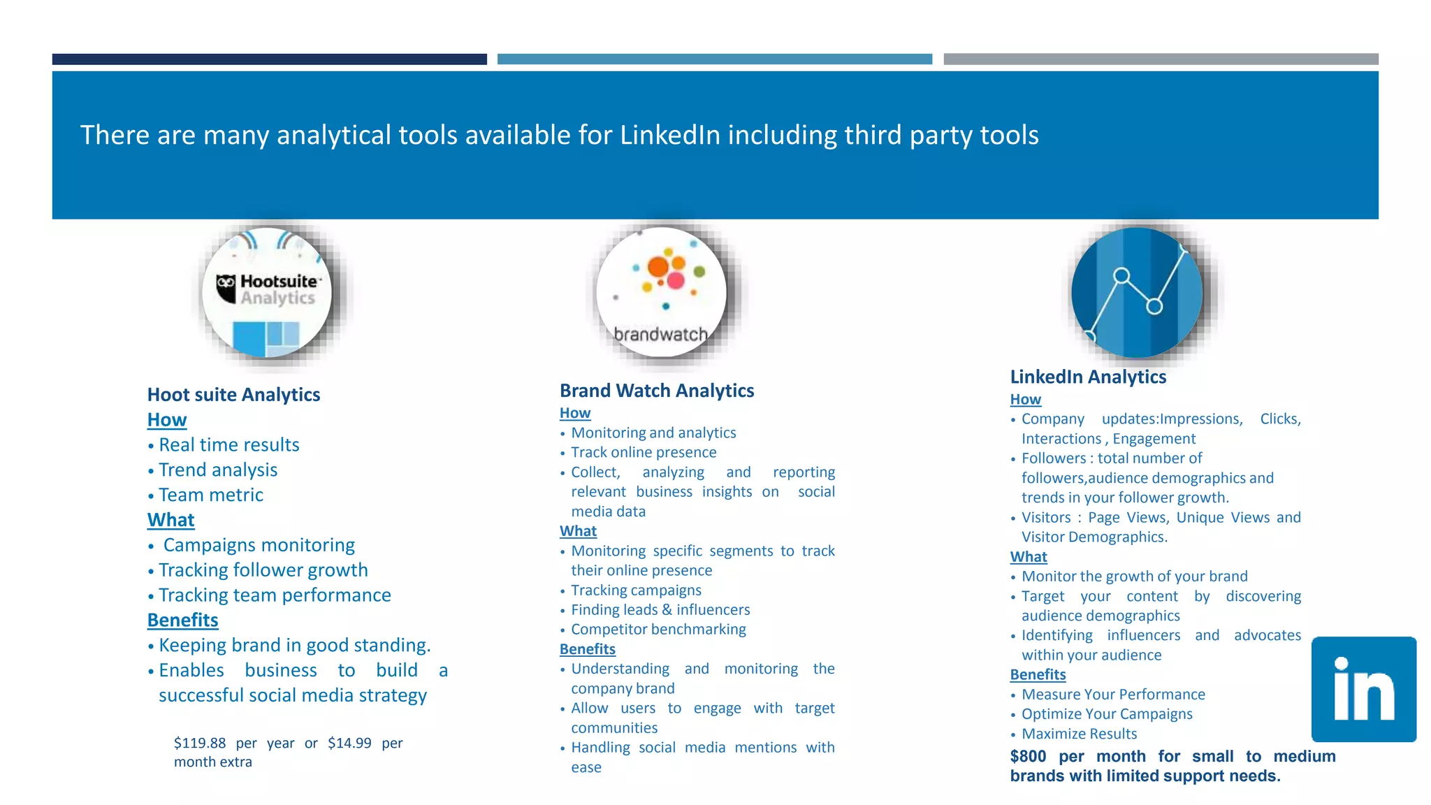 Hoot suite Analytics
How
• Real time results
• Trend analysis
• Team metric
What
• Campaigns monitoring
• Tracking follower growth
• Tracking team performance
Benefits
• Keeping brand in good standing.
• Enables business to build a
successful social media strategy
Brand Watch Analytics
How
• Monitoring and analytics
• Track online presence
• Collect, analyzing and reporting
relevant business insights on social
media data
What
• Monitoring specific segments to track
their online presence
• Tracking campaigns
• Finding leads & influencers
• Competitor benchmarking
Benefits
• Understanding and monitoring the
company brand
• Allow users to engage with target
communities
• Handling social media mentions with
ease
LinkedIn Analytics
How
• Company updates:Impressions, Clicks,
Interactions , Engagement
• Followers : total number of
followers,audience demographics and
trends in your follower growth.
• Visitors : Page Views, Unique Views and
Visitor Demographics.
What
• Monitor the growth of your brand
• Target your content by discovering
audience demographics
• Identifying influencers and advocates
within your audience
Benefits
• Measure Your Performance
• Optimize Your Campaigns
• Maximize Results
$119.88 per year or $14.99 per
month extra $800 per month for small to medium
brands with limited support needs.
There are many analytical tools available for LinkedIn including third party tools
 