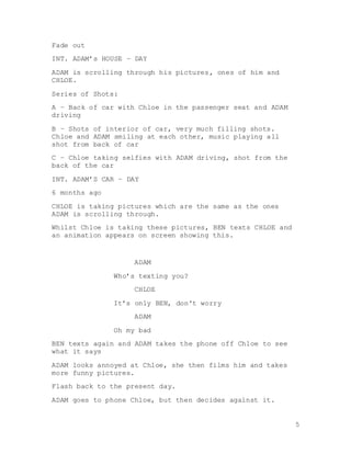 5
Fade out
INT. ADAM’s HOUSE – DAY
ADAM is scrolling through his pictures, ones of him and
CHLOE.
Series of Shots:
A – Back of car with Chloe in the passenger seat and ADAM
driving
B – Shots of interior of car, very much filling shots.
Chloe and ADAM smiling at each other, music playing all
shot from back of car
C – Chloe taking selfies with ADAM driving, shot from the
back of the car
INT. ADAM’S CAR – DAY
6 months ago
CHLOE is taking pictures which are the same as the ones
ADAM is scrolling through.
Whilst Chloe is taking these pictures, BEN texts CHLOE and
an animation appears on screen showing this.
ADAM
Who’s texting you?
CHLOE
It’s only BEN, don't worry
ADAM
Oh my bad
BEN texts again and ADAM takes the phone off Chloe to see
what it says
ADAM looks annoyed at Chloe, she then films him and takes
more funny pictures.
Flash back to the present day.
ADAM goes to phone Chloe, but then decides against it.
 