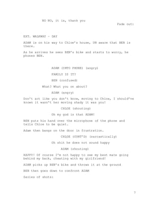 7
NO NO, it is, thank you
Fade out:
EXT. WALKWAY – DAY
ADAM is on his way to Chloe’s house, UN aware that BEN is
there.
As he arrives he sees BEN’s bike and starts to worry, he
phones BEN.
ADAM (INTO PHONE) (angry)
FAMILY IS IT?
BEN (confused)
What? What you on about?
ADAM (angry)
Don't act like you don't know, moving to Chloe, I should’ve
known it wasn't her moving shady it was you!
CHLOE (shouting)
Oh my god is that ADAM!
BEN puts his hand over the microphone of the phone and
tells Chloe to be quiet.
Adam then bangs on the door in frustration.
CHLOE (CONT’D) (sarcastically)
Oh shit he does not sound happy
ADAM (shouting)
HAPPY! Of course I’m not happy to see my best mate going
behind my back, cheating with my girlfriend!
ADAM picks up BEN’s bike and throws it at the ground
BEN then goes down to confront ADAM
Series of shots:
 