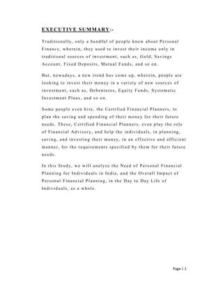 Page | 1
EXECUTIVE SUMMARY:-
Traditionally, only a handful of people knew about Personal
Finance, wherein, they used to invest their income only in
traditional sources of investment, such as, Gold, Savings
Account, Fixed Deposits, Mutual Funds, and so on.
But, nowadays, a new trend has come up, wherein, people are
looking to invest their money in a variety of new sources of
investment, such as, Debentures, Equity Funds, Systematic
Investment Plans, and so on.
Some people even hire, the Certified Financial Planners, to
plan the saving and spending of their money for their future
needs. These, Certified Financial Planners, even play the role
of Financial Advisory, and help the individuals, in planning,
saving, and investing their money, in an eff ective and efficient
manner, for the requirements specified by them for their future
needs.
In this Study, we will analyze the Need of Personal Financial
Planning for Individuals in India, and the Overall Impact of
Personal Financial Planning, in the Day to Day Life of
Individuals, as a whole.
 