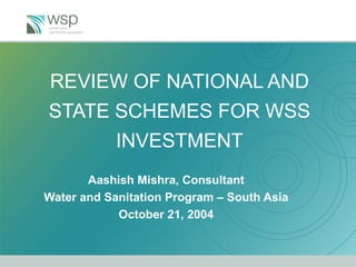 REVIEW OF NATIONAL AND STATE SCHEMES FOR WSS INVESTMENT Aashish Mishra, Consultant Water and Sanitation Program – South Asia October 21, 2004 