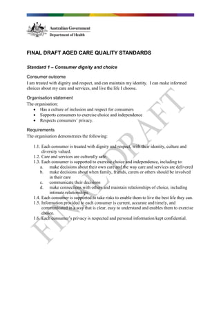 FINAL DRAFT AGED CARE QUALITY STANDARDS
Standard 1 – Consumer dignity and choice
Consumer outcome
I am treated with dignity and respect, and can maintain my identity. I can make informed
choices about my care and services, and live the life I choose.
Organisation statement
The organisation:
• Has a culture of inclusion and respect for consumers
• Supports consumers to exercise choice and independence
• Respects consumers’ privacy.
Requirements
The organisation demonstrates the following:
1.1. Each consumer is treated with dignity and respect, with their identity, culture and
diversity valued.
1.2. Care and services are culturally safe.
1.3. Each consumer is supported to exercise choice and independence, including to:
a. make decisions about their own care and the way care and services are delivered
b. make decisions about when family, friends, carers or others should be involved
in their care
c. communicate their decisions
d. make connections with others and maintain relationships of choice, including
intimate relationships.
1.4. Each consumer is supported to take risks to enable them to live the best life they can.
1.5. Information provided to each consumer is current, accurate and timely, and
communicated in a way that is clear, easy to understand and enables them to exercise
choice.
1.6. Each consumer’s privacy is respected and personal information kept confidential.
 