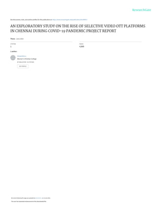 See discussions, stats, and author profiles for this publication at: https://www.researchgate.net/publication/361490917
AN EXPLORATORY STUDY ON THE RISE OF SELECTIVE VIDEO OTT PLATFORMS
IN CHENNAI DURING COVID-19 PANDEMIC PROJECT REPORT
Thesis · June 2022
CITATION
1
READS
4,909
1 author:
Srivarshini v.
Women's Christian College
1 PUBLICATION 1 CITATION
SEE PROFILE
All content following this page was uploaded by Srivarshini v. on 23 June 2022.
The user has requested enhancement of the downloaded file.
 