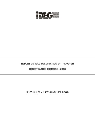  
 
 
 
 
 
 
 
REPORT ON IDEG OBSERVATION OF THE VOTER
REGISTRATION EXERCISE - 2008
31ST
JULY – 12TH
AUGUST 2008
 