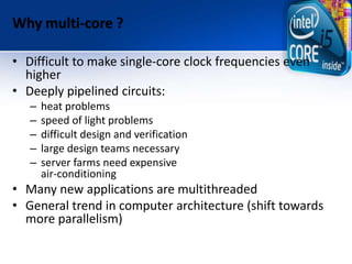 Why multi-core ?
• Difficult to make single-core clock frequencies even
higher
• Deeply pipelined circuits:
– heat problems
– speed of light problems
– difficult design and verification
– large design teams necessary
– server farms need expensive
air-conditioning
• Many new applications are multithreaded
• General trend in computer architecture (shift towards
more parallelism)
 