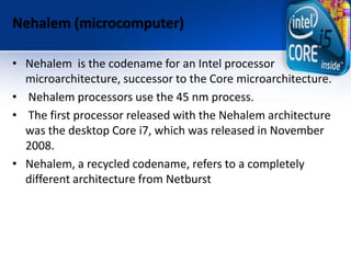 Nehalem (microcomputer)
• Nehalem is the codename for an Intel processor
microarchitecture, successor to the Core microarchitecture.
• Nehalem processors use the 45 nm process.
• The first processor released with the Nehalem architecture
was the desktop Core i7, which was released in November
2008.
• Nehalem, a recycled codename, refers to a completely
different architecture from Netburst
 