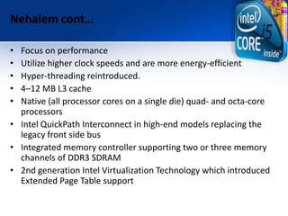 Nehalem cont…
• Focus on performance
• Utilize higher clock speeds and are more energy-efficient
• Hyper-threading reintroduced.
• 4–12 MB L3 cache
• Native (all processor cores on a single die) quad- and octa-core
processors
• Intel QuickPath Interconnect in high-end models replacing the
legacy front side bus
• Integrated memory controller supporting two or three memory
channels of DDR3 SDRAM
• 2nd generation Intel Virtualization Technology which introduced
Extended Page Table support
 