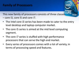 Family of Processors
This new family of processors consists of three classes
– core i3, core i5 and core i7.
• The Intel core i3 series has been made to cater to the entry
level desktop and laptop computer market.
• The core i5 series is aimed at the mid level computing
segment.
• The core i7 series is stuffed with high performance
processors that can serve the high end market.
• Every series of processors comes with a lot of variety, in
terms of processing speed and features.
 