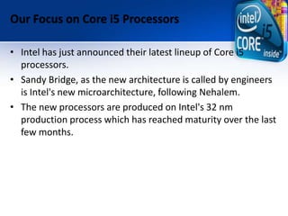 Our Focus on Core i5 Processors
• Intel has just announced their latest lineup of Core i5
processors.
• Sandy Bridge, as the new architecture is called by engineers
is Intel's new microarchitecture, following Nehalem.
• The new processors are produced on Intel's 32 nm
production process which has reached maturity over the last
few months.
 