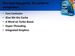 The main key points for corei5 to
comparison
• Core Confusion
• Give Me the Cache
• A Word on Turbo Boost
• Hyper-Threading
• Integrated Graphics
 