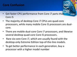 Core Confusion
• Get faster CPU performance from Core i7 parts than
Core i5
• The majority of desktop Core i7 CPUs are quad-core
processors, while many mobile Core i5 processors are dual-
core.
• There are mobile dual-core Core i7 processors, and likewise
several desktop quad-core Core i5 processors.
• Rare six-core Core i7, which are usually found with the
desktop-only Extreme Edition top-of-the-line models.
• To get better performance in each generation, buy a
processor with a higher model number
 