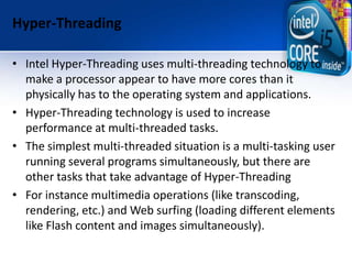 Hyper-Threading
• Intel Hyper-Threading uses multi-threading technology to
make a processor appear to have more cores than it
physically has to the operating system and applications.
• Hyper-Threading technology is used to increase
performance at multi-threaded tasks.
• The simplest multi-threaded situation is a multi-tasking user
running several programs simultaneously, but there are
other tasks that take advantage of Hyper-Threading
• For instance multimedia operations (like transcoding,
rendering, etc.) and Web surfing (loading different elements
like Flash content and images simultaneously).
 