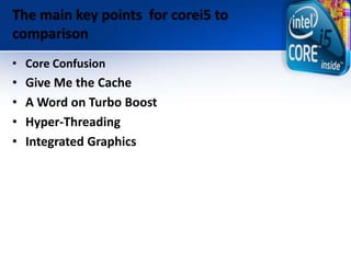 The main key points for corei5 to
comparison
• Core Confusion
• Give Me the Cache
• A Word on Turbo Boost
• Hyper-Threadin...