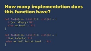 How many implementation does
this function have?
def foo[A](as: List[A]): List[A] = {
if(as.isEmpty) Nil
else as.head :: Nil
}
def foo[A](as: List[A]): List[A] = {
if(as.isEmpty) Nil
else as.tail.toList.head :: Nil
}
 