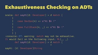 Exhaustiveness Checking on ADTs
scala> def sayHi(d: Developer) = d match {
|
| case DevOps(n) => s"Hi $n !"
|
| case FullStack(n, _) => s"Hi $n !"
|
| }
<console>:17: warning: match may not be exhaustive.
It would fail on the following input: ML(_, _)
def sayHi(d: Developer) = d match {
^
sayHi: (d: Developer)String
 