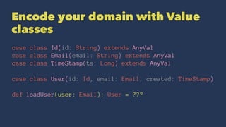 Encode your domain with Value
classes
case class Id(id: String) extends AnyVal
case class Email(email: String) extends AnyVal
case class TimeStamp(ts: Long) extends AnyVal
case class User(id: Id, email: Email, created: TimeStamp)
def loadUser(user: Email): User = ???
 