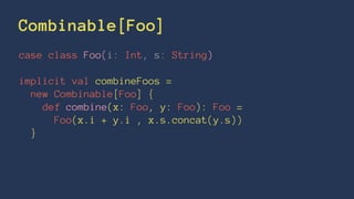 Combinable[Foo]
case class Foo(i: Int, s: String)
implicit val combineFoos =
new Combinable[Foo] {
def combine(x: Foo, y: Foo): Foo =
Foo(x.i + y.i , x.s.concat(y.s))
}
 