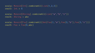 scala> Monoid[Int].combineAll(List(1,2,3))
res13: Int = 6
scala> Monoid[String].combineAll(List("a","b","c"))
res14: String = abc
scala> Monoid[Foo].combineAll(Set(Foo(1,"a"),Foo(2,"b"),Foo(3,"c")))
res15: Foo = Foo(6,abc)
 