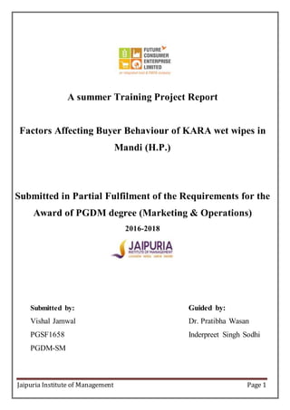 Jaipuria Institute of Management Page 1
A summer Training Project Report
Factors Affecting Buyer Behaviour of KARA wet wipes in
Mandi (H.P.)
Submitted in Partial Fulfilment of the Requirements for the
Award of PGDM degree (Marketing & Operations)
2016-2018
Submitted by: Guided by:
Vishal Jamwal Dr. Pratibha Wasan
PGSF1658 Inderpreet Singh Sodhi
PGDM-SM
 