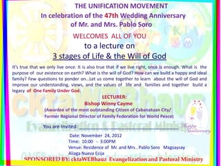 THE UNIFICATION MOVEMENT
              In celebration of the 47th Wedding Anniversary
                        of Mr. and Mrs. Pablo Soro
                               WELCOMES ALL OF YOU
                             to a lecture on
                    3 stages of Life & the Will of God
It’s true that we only live once. It is also true that if we live right, once is enough. What is the
purpose of our existence on earth? What is the will of God? How can we build a happy and ideal
family? Few questions to ponder on…Let us come together to learn about the will of God and
improve our understanding, views, and the values of life and families and together build a
legacy of One Family Under God.
                                            LECTURER:
                                     Bishop Winny Cayme
                (Awardee of the most outstanding Citizen of Cabanatuan City/
                Former Regional Director of Family Federation for World Peace)

               You are Invited: ____________________________________
                            Date: November 24, 2012
                            Time: 10:00 - 3:00PM
                            Venue: Residence of Mr. and Mrs . Pablo Soro Magsaysay
                            Aliaga Nueva Ecija
 