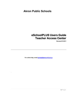 Akron Public Schools




               eSchoolPLUS Users Guide
                 Teacher Access Center
                                                     Revised 8/1/2011




    For online help, email tachelp@akron.k12.oh.us




.




                                                           i|Page
 