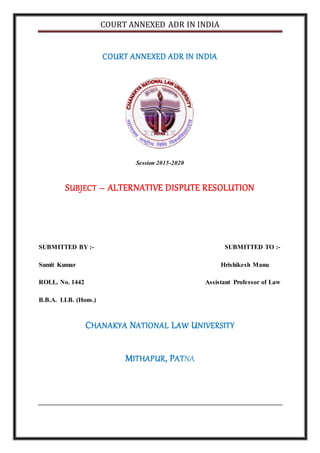 COURT ANNEXED ADR IN INDIA
COURT ANNEXED ADR IN INDIA
Session 2015-2020
SUBJECT – ALTERNATIVE DISPUTE RESOLUTION
SUBMITTED BY :- SUBMITTED TO :-
Sumit Kumar Hrishikesh Manu
ROLL. No. 1442 Assistant Professor of Law
B.B.A. LLB. (Hons.)
CHANAKYA NATIONAL LAW UNIVERSITY
MITHAPUR, PATNA
 
