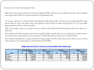 Summary of Palm Oil Industry Flow
Palm fruits are harvested in the form of Fresh Fruit Bunches (FFB), which are sent to mills for processing. This immediate
processing requires mills to be located in proximity of the plantation area.
On average a mill receives 570 tons of Fresh Fruit Bunches (FFB) which produces 120 tons of Crude Palm Oil(CPO). Some
private mills have their own tanker lorries, but capacities of these lorries are rather small, between 15 to 25 tons unlike
larger operations which use 40 tons and above.
With 25 tons tanker trucks, our estimates are some 7 tanker trucks loaded with CPO leaving the mill to the refinery on a
daily basis.
As for Palm Kernel (PK), typically about 30 tons are gathered daily. Normally, PK oil is not transported out daily because it
does not deteriorate upon storage at room temperature, unlike CPO which need to be processed immediately.
PK is usually accumulated for a couple of days before being transported with a 40 feet open trailer (which can carry 30 tons
of the product) to the crusher plant to extract Palm Kernel Oil (PKO).
. Statistic From MPOB
 