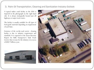 3. Palm Oil Transportation, Cleaning and Sanitization Industry Outlook
A typical tanker wash facility in the USA is
depicted in the photograph on the right hand
side. It is always strategically located just off
highways or major truck routes.
The facility is usually available for all types of
food grade materials depending on requirement
of each State.
Existence of the on-the-road carrier cleaning
facility is due to industry requirement and
standards. It is reported in the Gross Revenue
Report for Bulk Transporter‟s Tank Truck
Carrier that revenue for the industry is in excess
of USD 7 billion a year.
 