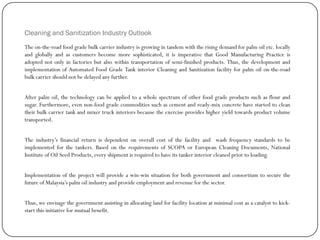 Cleaning and Sanitization Industry Outlook
The on-the-road food grade bulk carrier industry is growing in tandem with the rising demand for palm oil etc. locally
and globally and as customers become more sophisticated, it is imperative that Good Manufacturing Practice is
adopted not only in factories but also within transportation of semi-finished products. Thus, the development and
implementation of Automated Food Grade Tank interior Cleaning and Sanitization facility for palm oil on-the-road
bulk carrier should not be delayed any further.
After palm oil, the technology can be applied to a whole spectrum of other food grade products such as flour and
sugar. Furthermore, even non-food grade commodities such as cement and ready-mix concrete have started to clean
their bulk carrier tank and mixer truck interiors because the exercise provides higher yield towards product volume
transported.
The industry‟s financial return is dependent on overall cost of the facility and wash frequency standards to be
implemented for the tankers. Based on the requirements of SCOPA or European Cleaning Documents, National
Institute of Oil Seed Products, every shipment is required to have its tanker interior cleaned prior to loading.
Implementation of the project will provide a win-win situation for both government and consortium to secure the
future of Malaysia‟s palm oil industry and provide employment and revenue for the sector.
Thus, we envisage the government assisting in allocating land for facility location at minimal cost as a catalyst to kick-
start this initiative for mutual benefit.
 