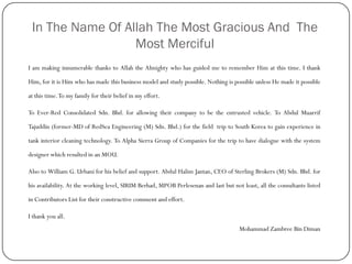 In The Name Of Allah The Most Gracious And The
Most Merciful
I am making innumerable thanks to Allah the Almighty who has guided me to remember Him at this time. I thank
Him, for it is Him who has made this business model and study possible. Nothing is possible unless He made it possible
at this time.To my family for their belief in my effort.
To Ever-Red Consolidated Sdn. Bhd. for allowing their company to be the entrusted vehicle. To Abdul Muarrif
Tajuddin (former-MD of RedSea Engineering (M) Sdn. Bhd.) for the field trip to South Korea to gain experience in
tank interior cleaning technology. To Alpha Sierra Group of Companies for the trip to have dialogue with the system
designer which resulted in an MOU.
Also to William G. Urbani for his belief and support. Abdul Halim Jantan, CEO of Sterling Brokers (M) Sdn. Bhd. for
his availability. At the working level, SIRIM Berhad, MPOB Perlesenan and last but not least, all the consultants listed
in Contributors List for their constructive comment and effort.
I thank you all.
Mohammad Zambree Bin Diman
 