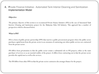 4. Private Finance Initiative - Automated Tank Interior Cleaning and Sanitization
Implementation Model
Objective
The primary objective of this section is to recommend Private Finance Initiative (PFI) in the case of Automated Tank
Interior Cleaning and Sanitization project for the Malaysian Palm Oil Industry. This approach has a number of
perspectives which is discussed below.
What is PFI?
PFI is a form of public private partnership (PPP) that marries a public procurement program where the public sector
purchases capital items from the private sector to an extension of contracting-out where public services are contracted
from the private sector.
PFI differs from privatization in that the public sector retains a substantial role in PFI projects, either as the main
purchaser of services or as an essential enabler of the project. It differs from contracting out in that the private sector
provides the capital asset as well as the services.
The PFI differs from other PPPs in that the private sector contractor also arranges finance for the project.
 