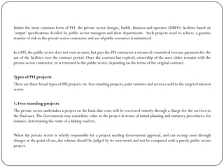 Under the most common form of PFI, the private sector designs, builds, finances and operates (DBFO) facilities based on
„output‟ specifications decided by public sector managers and their departments. Such projects need to achieve a genuine
transfer of risk to the private sector contractor and use of public resources is minimized.
In a PFI, the public sector does not own an asset, but pays the PFI contractor a stream of committed revenue payments for the
use of the facilities over the contract period. Once the contract has expired, ownership of the asset either remains with the
private sector contractor, or is returned to the public sector, depending on the terms of the original contract.
Types of PFI projects
There are three broad types of PFI projects viz. free-standing projects, joint ventures and services sold to the targeted interest
sector.
1. Free-standing projects
The private sector undertakes a project on the basis that costs will be recovered entirely through a charge for the services to
the final user. The Government may contribute value to the project in terms of initial planning and statutory procedures, for
instance, determining the route of a linking road etc.
When the private sector is wholly responsible for a project needing Government approval, and can recoup costs through
charges at the point of use, the scheme should be judged by its own merit and not be compared with a purely public sector
project.
 