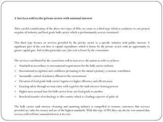 3. Services sold to the private sector with national interest
After careful consideration of the above two types of PFIs, we come to a third type which is conducive to our project
on palm oil industry and food grade bulk carrier which is predominantly service-orientated.
This third type focuses on services provided by the private sector to a specific industry with public interest. A
significant part of the cost here is capital expenditure which is borne by the private sector with an opportunity to
garner capital gain.And in this particular case, this cost is borne by the consortium.
The services contributed by the consortium will in turn serve the nation in order to achieve:
 Standards in accordance to international requirements for the bulk carrier industry
 International recognition and confidence pertaining to the nation‟s primary economic contributor
 Sustainable control of industry effluent to the environment
 Elevation of food grade bulk carrier logistics to higher efficiency and effectiveness
 Exacting safety through no-man entry with regard to the tank interior cleaning process
 Higher turn-around time for bulk carrier from one food grade to another
 Beneficial transfer of technology to this country which is a leading exporter of palm oil
The bulk carrier tank interior cleansing and sanitizing industry is compelled to reassure customers that services
provided are value for money and are of the highest standards. With this type of PFI, they can also be rest-assured that
services sold will have national interest at its core.
 