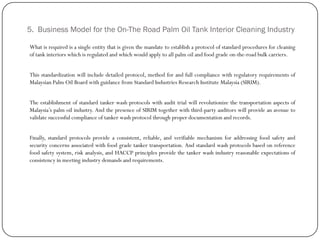 5. Business Model for the On-The Road Palm Oil Tank Interior Cleaning Industry
What is required is a single entity that is given the mandate to establish a protocol of standard procedures for cleaning
of tank interiors which is regulated and which would apply to all palm oil and food grade on-the-road bulk carriers.
This standardization will include detailed protocol, method for and full compliance with regulatory requirements of
Malaysian Palm Oil Board with guidance from Standard Industries Research Institute Malaysia (SIRIM).
The establishment of standard tanker wash protocols with audit trial will revolutionize the transportation aspects of
Malaysia‟s palm oil industry. And the presence of SIRIM together with third-party auditors will provide an avenue to
validate successful compliance of tanker wash protocol through proper documentation and records.
Finally, standard protocols provide a consistent, reliable, and verifiable mechanism for addressing food safety and
security concerns associated with food grade tanker transportation. And standard wash protocols based on reference
food safety system, risk analysis, and HACCP principles provide the tanker wash industry reasonable expectations of
consistency in meeting industry demands and requirements.
 