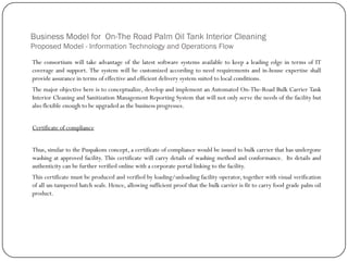 Business Model for On-The Road Palm Oil Tank Interior Cleaning
Proposed Model - Information Technology and Operations Flow
The consortium will take advantage of the latest software systems available to keep a leading edge in terms of IT
coverage and support. The system will be customized according to need requirements and in-house expertise shall
provide assurance in terms of effective and efficient delivery system suited to local conditions.
The major objective here is to conceptualize, develop and implement an Automated On-The-Road Bulk Carrier Tank
Interior Cleaning and Sanitization Management Reporting System that will not only serve the needs of the facility but
also flexible enough to be upgraded as the business progresses.
Certificate of compliance
Thus, similar to the Puspakom concept, a certificate of compliance would be issued to bulk carrier that has undergone
washing at approved facility. This certificate will carry details of washing method and conformance. Its details and
authenticity can be further verified online with a corporate portal linking to the facility.
This certificate must be produced and verified by loading/unloading facility operator, together with visual verification
of all un-tampered hatch seals. Hence, allowing sufficient proof that the bulk carrier is fit to carry food grade palm oil
product.
 