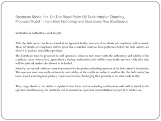Business Model for On-The Road Palm Oil Tank Interior Cleaning
Proposed Model - Information Technology and Operations Flow (Continued)
Verification ofAuthenticity and Lifecycle
After the bulk carrier has been cleaned at an approved facility, two sets of certificate of compliance will be issued.
These certificates of compliance will be proof that a standard wash has been performed before the bulk carriers are
allowed to load and unload their products.
The Certificate must be presented to mill operators, whom in turn must verify the authenticity and validity of the
certificate via an online portal, upon which a loading confirmation code will be issued to the operator. Only after that,
will the palm oil products be allowed to be loaded.
Similarly, the second certificate must be presented to the product unloading operator at the bulk-carrier‟s destination.
This operator must also verify authenticity and validity of the certificate online to confirm that the bulk-carrier has
been cleaned according to regulatory requirements before discharging their products to the static tanks facility.
Thus, cargo should arrive within a stipulated time frame and an unloading confirmation code will be issued to the
operator. Simultaneously, the certificate will be classified as expired at central database to prevent its further use.
 