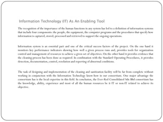 Information Technology (IT) As An Enabling Tool
The recognition of the importance of the human functions in any system has led to a definition of information systems
that include four components: the people, the equipment, the computer programs and the procedures that specify how
information is captured, stored, processed and retrieved to support the ongoing operations.
Information system is an essential part and one of the critical success factors of the project. On the one hand it
monitors key performance indicators showing how well a given process runs and, provides tools for organization
control and management of resources to achieve a given set of objectives. On the other hand it provides evidence that
the cleaning process has been done as required. In combination with the Standard Operating Procedures, it provides
detection, documentation,control, resolution and reporting of abnormal conditions.
The task of designing and implementation of the cleaning and sanitization facility will be far from complete without
working in conjunction with the Information Technology know-how in our consortium. One major advantage the
consortium has is the local expertise in this field. In conclusion, the Ever-Red Consolidated Sdn Bhd consortium has
the knowledge, ability, experience and most of all the human resources be it IT or non-IT related to achieve its
objective.
 