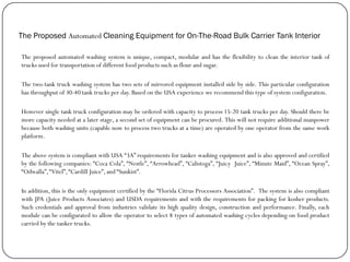 The Proposed Automated Cleaning Equipment for On-The-Road Bulk Carrier Tank Interior
The proposed automated washing system is unique, compact, modular and has the flexibility to clean the interior tank of
trucks used for transportation of different food products such as flour and sugar.
The two-tank truck washing system has two sets of mirrored equipment installed side by side. This particular configuration
has throughput of 30-40 tank trucks per day. Based on the USA experience we recommend this type of system configuration.
However single tank truck configuration may be ordered with capacity to process 15-20 tank trucks per day. Should there be
more capacity needed at a later stage, a second set of equipment can be procured. This will not require additional manpower
because both washing units (capable now to process two trucks at a time) are operated by one operator from the same work
platform.
The above system is compliant with USA “3A” requirements for tanker washing equipment and is also approved and certified
by the following companies: “Coca Cola”, “Nestle”, “Arrowhead”, “Calistoga”, “Juicy Juice”, “Minute Maid”, “Ocean Spray”,
“Odwalla”,“Vitel”,“Cardill Juice”, and “Sunkist”.
In addition, this is the only equipment certified by the “Florida Citrus Processors Association”. The system is also compliant
with JPA (Juice Products Associates) and USDA requirements and with the requirements for packing for kosher products.
Such credentials and approval from industries validate its high quality design, construction and performance. Finally, each
module can be configurated to allow the operator to select 8 types of automated washing cycles depending on food product
carried by the tanker trucks.
 