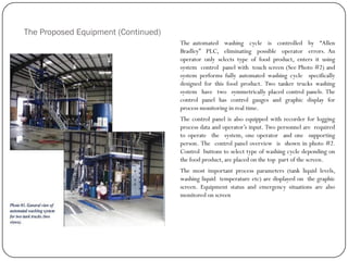 The Proposed Equipment (Continued)
The automated washing cycle is controlled by “Allen
Bradley” PLC, eliminating possible operator errors. An
operator only selects type of food product, enters it using
system control panel with touch screen (See Photo #2) and
system performs fully automated washing cycle specifically
designed for this food product. Two tanker trucks washing
system have two symmetrically placed control panels. The
control panel has control gauges and graphic display for
process monitoring in real time.
The control panel is also equipped with recorder for logging
process data and operator‟s input. Two personnel are required
to operate the system, one operator and one supporting
person. The control panel overview is shown in photo #2.
Control buttons to select type of washing cycle depending on
the food product, are placed on the top part of the screen.
The most important process parameters (tank liquid levels,
washing liquid temperature etc) are displayed on the graphic
screen. Equipment status and emergency situations are also
monitored on screen
 