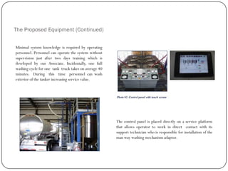 The Proposed Equipment (Continued)
Minimal system knowledge is required by operating
personnel. Personnel can operate the system without
supervision just after two days training which is
developed by our Associate. Incidentally, one full
washing cycle for one tank truck takes on average 40
minutes. During this time personnel can wash
exterior of the tanker increasing service value.
The control panel is placed directly on a service platform
that allows operator to work in direct contact with its
support technician who is responsible for installation of the
man way washing mechanism adaptor.
 