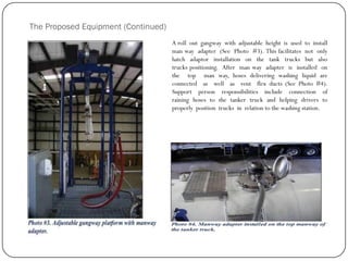 The Proposed Equipment (Continued)
A roll out gangway with adjustable height is used to install
man way adapter (See Photo #3). This facilitates not only
hatch adaptor installation on the tank trucks but also
trucks positioning. After man way adapter is installed on
the top man way, hoses delivering washing liquid are
connected as well as vent flex ducts (See Photo #4).
Support person responsibilities include connection of
raining hoses to the tanker truck and helping drivers to
properly position trucks in relation to the washing station.
 