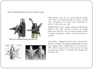 The Proposed Equipment (Continued)
High pressure water jets are used during the washing
cycle. Water is re circulated through the system reducing
water consumption. On average water consumption is
about 0.2 cubic meters per wash.
Washing liquid (water, washing solution and disinfecting
liquid) is fed under pressure 13.4 Bar to the washing
heads. After final rinse with cold water, the tank is cooled
to ambient temperature, hatches are closed and seals are
installed.
Each module is equipped with own water softener, boiler
and heat exchanger for preparing washing liquid. Compact
heat exchanger allows washing liquid to be heated up to
90°C. Water treatment unit is located at the side along
with filter and softener to feed boiler with cleaned water
(See Photo #6).
 