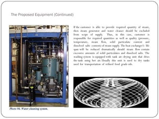 The Proposed Equipment (Continued)
If the customer is able to provide required quantity of steam,
then steam generator and water cleaner should be excluded
from scope of supply. Thus, in this case, customer is
responsible for required quantities as well as quality (pressure,
temperature, steam flow, solid particulate content and
dissolved salts content) of steam supply. The heat exchanger‟s life
span will be reduced dramatically should steam flow contain
excessive amounts of solid particulates and dissolved salts. The
washing system is equipped with tank air- drying unit that dries
the tank using hot air. Usually this unit is used to dry tanks
used for transportation of refined food grade oils.
 