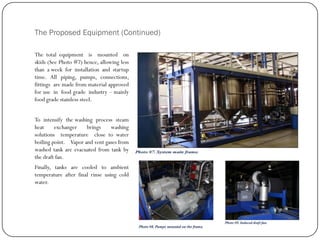 The Proposed Equipment (Continued)
The total equipment is mounted on
skids (See Photo #7) hence, allowing less
than a week for installation and startup
time. All piping, pumps, connections,
fittings are made from material approved
for use in food grade industry – mainly
food grade stainless steel.
To intensify the washing process steam
heat exchanger brings washing
solutions temperature close to water
boiling point. Vapor and vent gases from
washed tank are evacuated from tank by
the draft fan.
Finally, tanks are cooled to ambient
temperature after final rinse using cold
water.
 